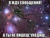 я жду сообщения! а ты не пишеш, уходиш...