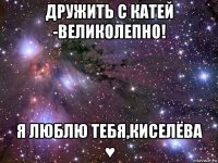 дружить с катей -великолепно! я люблю тебя,киселёва ♥