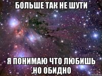 больше так не шути я понимаю что любишь ,но обидно