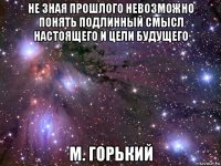 не зная прошлого невозможно понять подлинный смысл настоящего и цели будущего м. горький