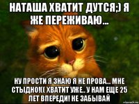 наташа хватит дутся;) я же переживаю... ну прости я знаю я не прова... мне стыдно!(( хватит уже.. у нам еще 25 лет впереди! не забывай