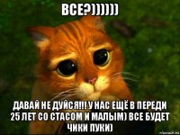 все?)))))) давай не дуйся!!! у нас ещё в переди 25 лет со стасом и малым) все будет чики пуки)