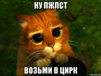 ну пжлст возьми в цирк