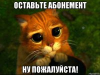 оставьте абонемент ну пожалуйста!