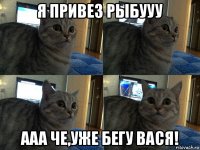 я привез рыбууу ааа че,уже бегу вася!