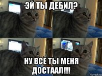 эй ты дебил? ну всё ты меня достаал!!!