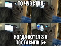 то чувство когда хотел 3 а поставили 5+