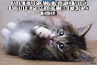 папуличка ты самый лучший на всей планете!!! мы тебя любим!!!твоя доча и внуки!!! 