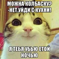 можна колбаску? -нет,уйди с кухни! я тебя убью етой ночью