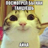 посмотрел бы как танцуешь айка