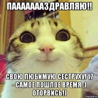 паааааааздравляю!! свою любимую сеструху! 17 - самое пошлое время ;) оторвись!)