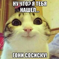 ну что? я тебя нашел... гони сосиску!