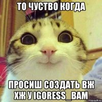 то чуство когда просиш создать вж хж у igoress_bam