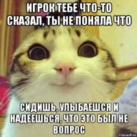 игрок тебе что-то сказал, ты не поняла что сидишь, улыбаешся и надеешься, что это был не вопрос