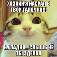 хозяин я насрал в твои тапочки!!! ну ладно... слышь чё ты зделал