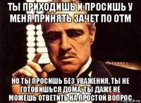 ты приходишь и просишь у меня принять зачет по отм но ты просишь без уважения, ты не готовишься дома, ты даже не можешь ответить на простой вопрос