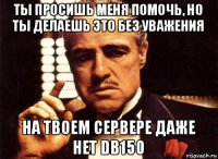 ты просишь меня помочь, но ты делаешь это без уважения на твоем сервере даже нет db150