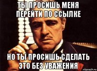 ты просишь меня перейти по ссылке но ты просишь сделать это без уважения