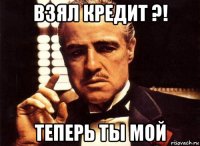 взял кредит ?! теперь ты мой