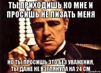 ты приходишь ко мне и просишь не лизать меня но ты просишь это без уважения, ты даже не взглянула на 24 см