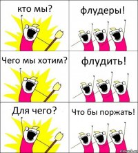 кто мы? флудеры! Чего мы хотим? флудить! Для чего? Что бы поржать!