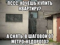 пссс, хочешь купить квартиру? а снять, в шаговой от метро, недорого?