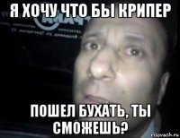 я хочу что бы крипер пошел бухать, ты сможешь?