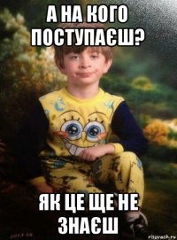 а на кого поступаєш? як це ще не знаєш