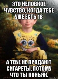 это неловкое чувство, когда тебе уже есть 18 а тебе не продают сигареты, потому что ты коньяк.