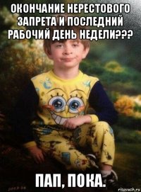 окончание нерестового запрета и последний рабочий день недели??? пап, пока.