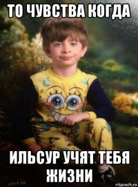 то чувства когда ильсур учят тебя жизни