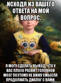 исходя из вашего ответа на мой вопрос, я могу сделать вывод, что у вас плохо развит головной мозг поэтому не вижу смысла продолжать диалог с вами.