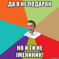 да я не подарок но и ти не імениник!