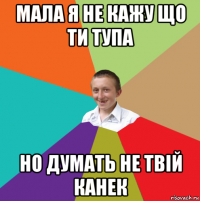 мала я не кажу що ти тупа но думать не твій канек