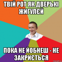 твій рот як дверькі жигулєй пока не йобнеш - не закриється