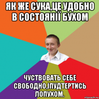 як же сука,це удобно в состоянії бухом чуствовать себе свободно,іпудтертись лопухом.