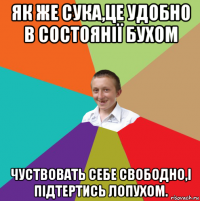 як же сука,це удобно в состоянії бухом чуствовать себе свободно,і підтертись лопухом.