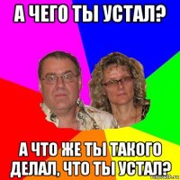 а чего ты устал? а что же ты такого делал, что ты устал?