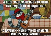 а я все чаще замечаю что меня как будто кто то подменил о друзьях и не мечтаю,компьютер мне природу заменил