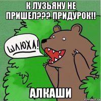 к лузьяну не пришел??? придурок!! алкаши