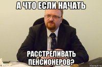 а что если начать расстреливать пенсионеров?