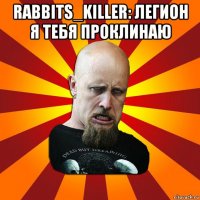 rabbits_killer: легион я тебя проклинаю 