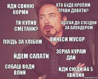 Йди свиню корми хто буде кролям трави давати? поїдь за хлібом собаці води влий зерна курам дай винеси мусор йдем сапати йди сюди на 5 хвилин ти купив сметани? збігай до сусідки за блендером