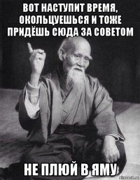 вот наступит время, окольцуешься и тоже придёшь сюда за советом не плюй в яму