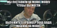 мы поставили на мойке мойку чтобы вы могли выложить ее в вайбер пока ваша машина на мойке