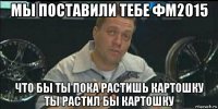 мы поставили тебе фм2015 что бы ты пока растишь картошку ты растил бы картошку