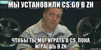 мы установили cs:go в zh чтобы ты мог играть в cs, пока играешь в zh