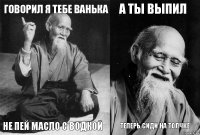 говорил я тебе ванька не пей масло с водкой а ты выпил теперь сиди на толчке