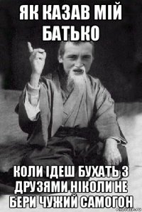 як казав мій батько коли ідеш бухать з друзями ніколи не бери чужий самогон