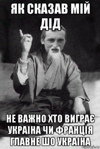 як сказав мій дід не важно хто виграє украіна чи франція главне шо украіна